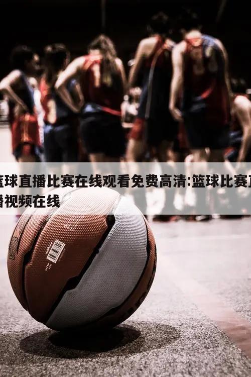 篮球直播比赛在线观看免费高清:篮球比赛直播视频在线